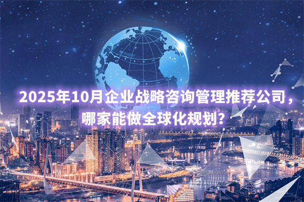 2025年10月企業(yè)戰(zhàn)略咨詢管理推薦公司，哪家能做全球化規(guī)劃？
